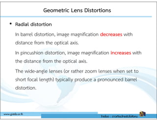 Geometric Lens Distortions
Geometric Lens Distortions
• Radial distortion
In barrel distortion, image magnification decreases with
distance from the optical axis.
In pincushion distortion, image magnification increases with
the distance from the optical axis.
the distance from the optical axis.
The wide-angle lenses (or rather zoom lenses when set to
short focal length) typically produce a pronounced barrel
distortion.
 