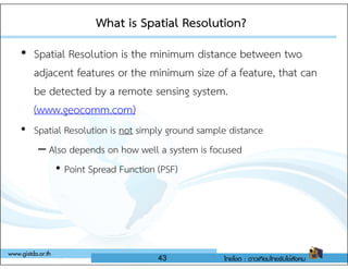 • Spatial Resolution is the minimum distance between two
adjacent features or the minimum size of a feature, that can
be detected by a remote sensing system.
(www.geocomm.com)
• Spatial Resolution is not simply ground sample distance
What is Spatial Resolution?
What is Spatial Resolution?
• Spatial Resolution is not simply ground sample distance
– Also depends on how well a system is focused
• Point Spread Function (PSF)
43
 