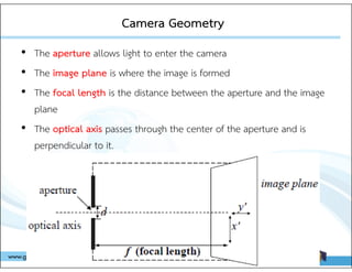 Camera Geometry
Camera Geometry
• The aperture allows light to enter the camera
• The image plane is where the image is formed
• The focal length is the distance between the aperture and the image
plane
• The optical axis passes through the center of the aperture and is
perpendicular to it.
 