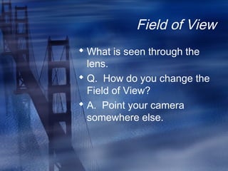 Field of View
 What is seen through the
lens.
 Q. How do you change the
Field of View?
 A. Point your camera
somewhere else.
 