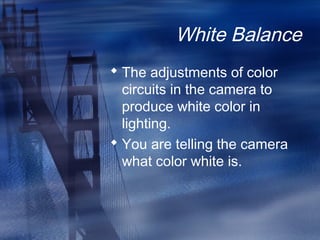 White Balance
 The adjustments of color
circuits in the camera to
produce white color in
lighting.
 You are telling the camera
what color white is.
 