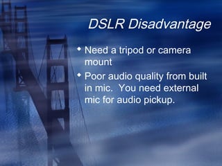 DSLR Disadvantage
 Need a tripod or camera
mount
 Poor audio quality from built
in mic. You need external
mic for audio pickup.
 