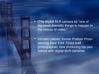  [The digital SLR camera is] 'one of
the most dramatic things to happen in
the history of video.'
 Vincent Laforet, former Pulitzer Prize-
winning New York Times staff
photographer, now producing his own
videos with digital SLR cameras.
 