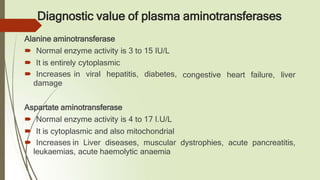 Diagnostic value of plasma aminotransferases
congestive heart failure, liver
Alanine aminotransferase
🠶 Normal enzyme activity is 3 to 15 IU/L
🠶 It is entirely cytoplasmic
🠶 Increases in viral hepatitis, diabetes,
damage
Aspartate aminotransferase
🠶 Normal enzyme activity is 4 to 17 I.U/L
🠶 It is cytoplasmic and also mitochondrial
🠶 Increases in Liver diseases, muscular dystrophies, acute pancreatitis,
leukaemias, acute haemolytic anaemia
 