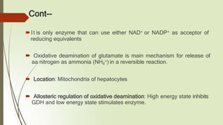 Cont--
🠶It is only enzyme that can use either NAD+ or NADP+ as acceptor of
reducing equivalents
🠶 Oxidative deamination of glutamate is main mechanism for release of
aa nitrogen as ammonia (NH4
+) in a reversible reaction.
🠶 Location: Mitochondria of hepatocytes
🠶 Allosteric regulation of oxidative deamination: High energy state inhibits
GDH and low energy state stimulates enzyme.
 
