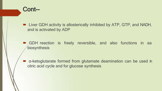 Cont--
🠶 Liver GDH activity is allosterically inhibited by ATP, GTP, and NADH,
and is activated by ADP
🠶 GDH reaction is freely reversible, and also functions in aa
biosynthesis
🠶 α-ketoglutarate formed from glutamate deamination can be used in
citric acid cycle and for glucose synthesis
 