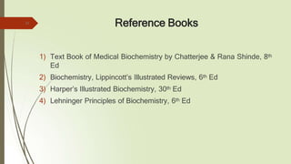 Reference Books
1) Text Book of Medical Biochemistry by Chatterjee & Rana Shinde, 8th
Ed
2) Biochemistry, Lippincott’s Illustrated Reviews, 6th Ed
3) Harper’s Illustrated Biochemistry, 30th Ed
4) Lehninger Principles of Biochemistry, 6th Ed
23
 