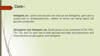 Cont--
Ketogenic aa: Lysine and leucine are only aa are ketogenic, give rise to
acetyl-CoA or acetoacetyl-CoA, neither of which can bring about net
glucose production
Glucogenic and Ketogenic aa: Small group of aa comprised of Ile, Phe,
Thr, Trp, and Tyr give rise to both glucose and fatty acid precursors and
characterized as glucogenic and ketogenic
 