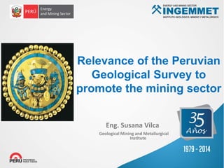 Geological Mining and Metallurgical
Institute
Eng. Susana Vilca
Relevance of the Peruvian
Geological Survey to
promote the mining sector
 