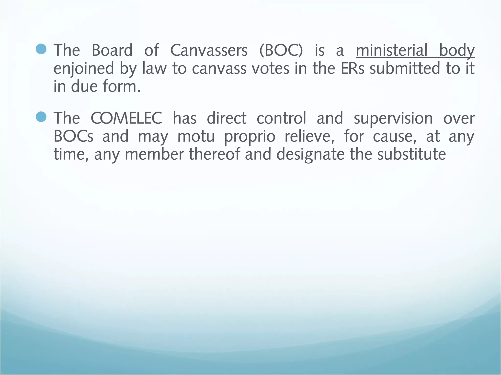 The Board of Canvassers (BOC) is a ministerial body
enjoined by law to canvass votes in the ERs submitted to it
in due form.
The COMELEC has direct control and supervision over
BOCs and may motu proprio relieve, for cause, at any
time, any member thereof and designate the substitute
 