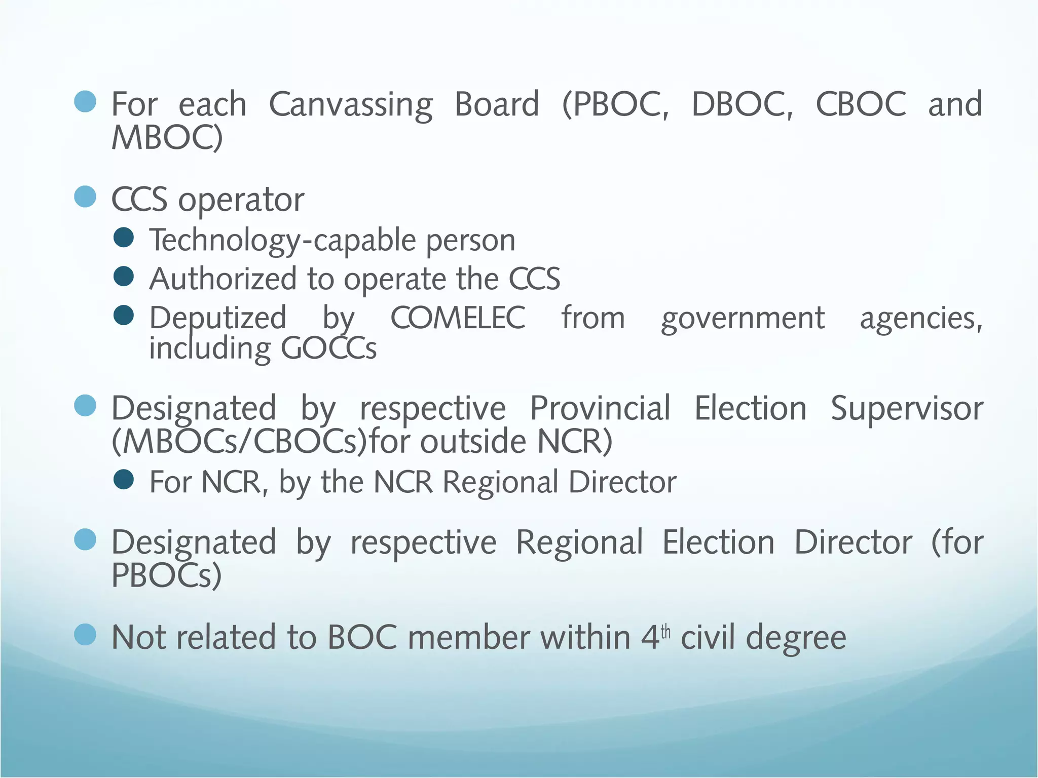 For each Canvassing Board (PBOC, DBOC, CBOC and
MBOC)
CCS operator
Technology-capable person
Authorized to operate the CCS
Deputized by COMELEC from government agencies,
including GOCCs
Designated by respective Provincial Election Supervisor
(MBOCs/CBOCs)for outside NCR)
For NCR, by the NCR Regional Director
Designated by respective Regional Election Director (for
PBOCs)
Not related to BOC member within 4th
civil degree
 
