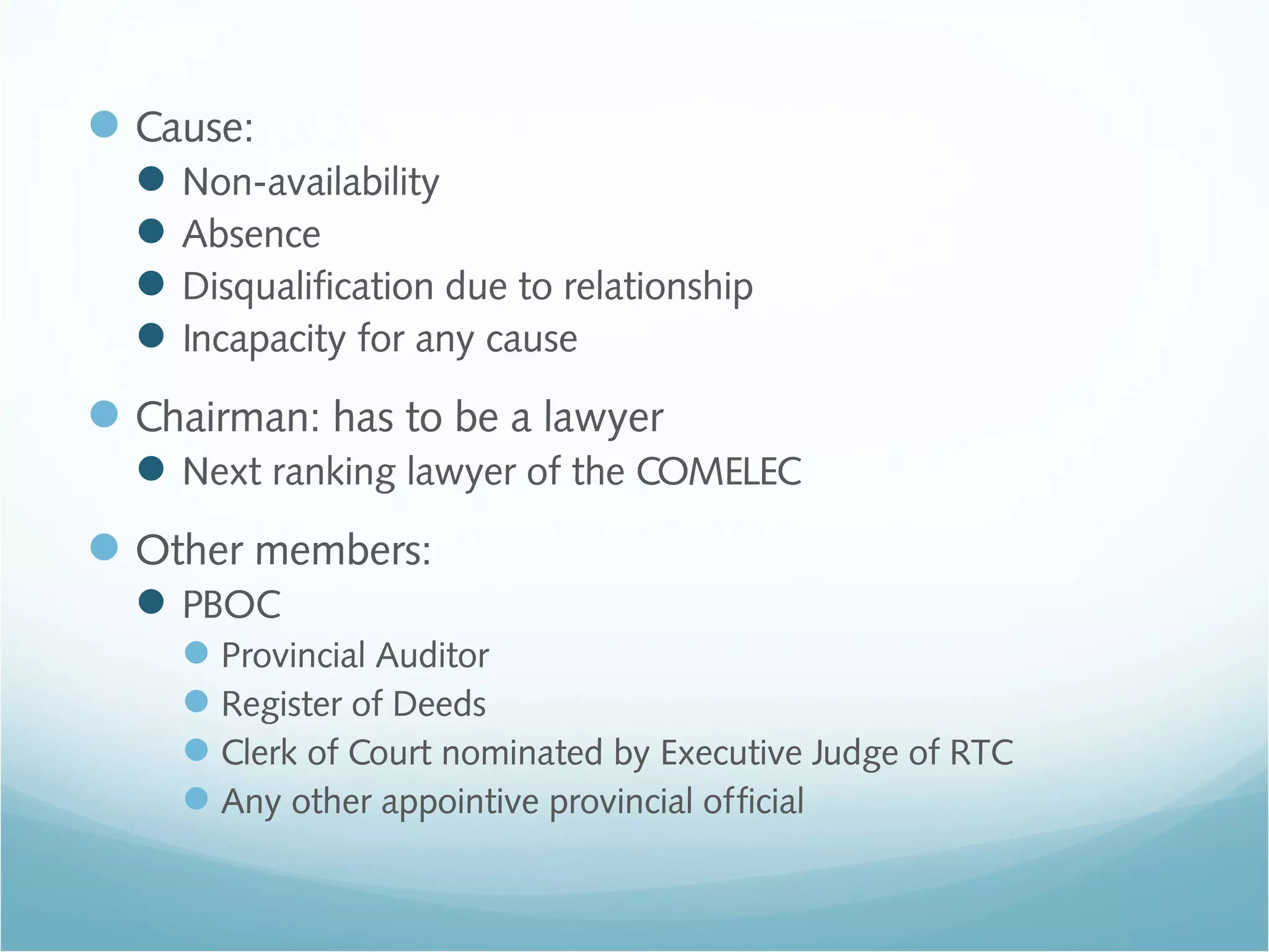 Cause:
Non-availability
Absence
Disqualification due to relationship
Incapacity for any cause
Chairman: has to be a lawyer
Next ranking lawyer of the COMELEC
Other members:
PBOC
Provincial Auditor
Register of Deeds
Clerk of Court nominated by Executive Judge of RTC
Any other appointive provincial official
 