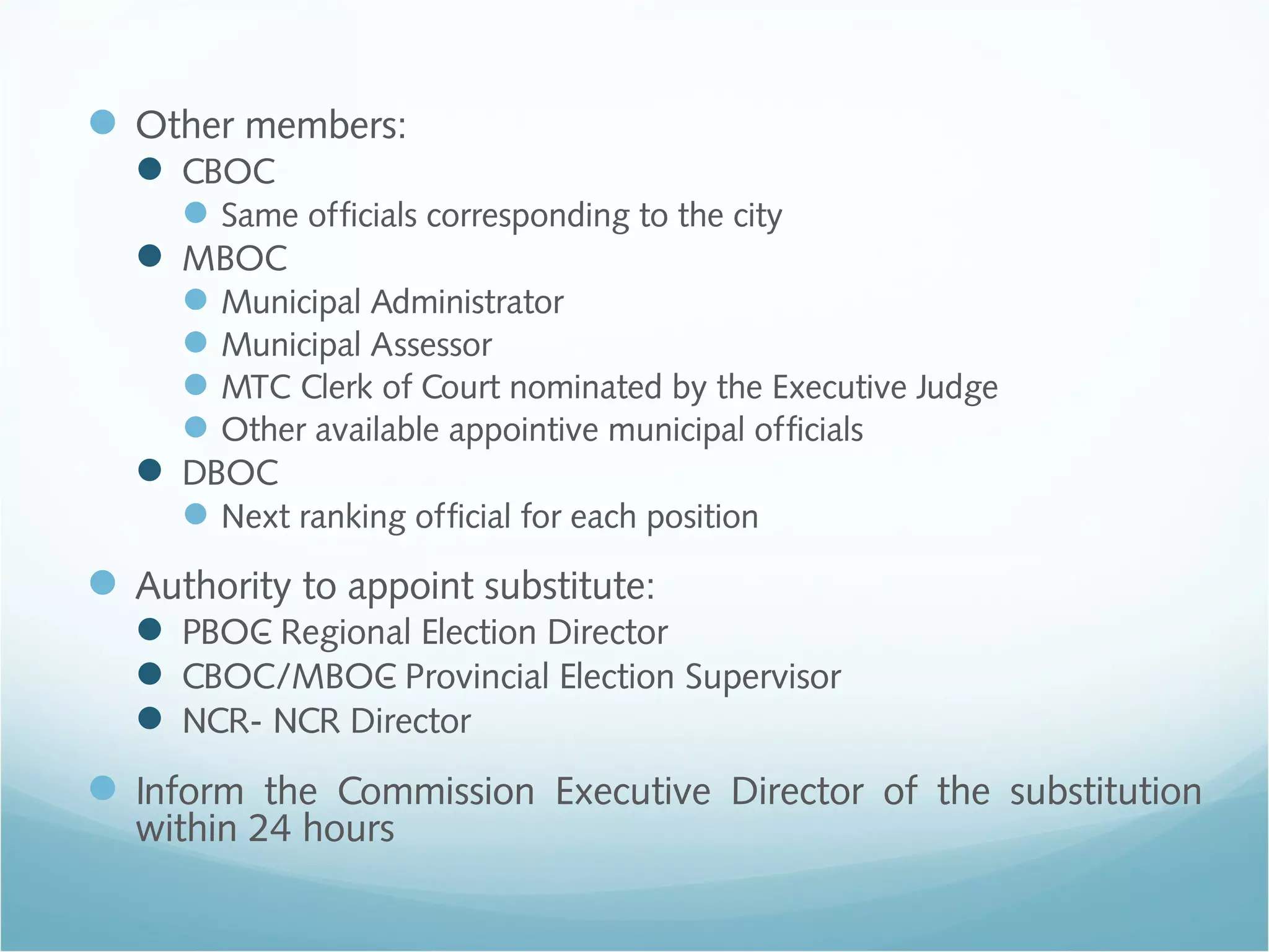 Other members:
 CBOC
Same officials corresponding to the city
 MBOC
Municipal Administrator
Municipal Assessor
MTC Clerk of Court nominated by the Executive Judge
Other available appointive municipal officials
 DBOC
Next ranking official for each position
Authority to appoint substitute:
 PBOC- Regional Election Director
 CBOC/MBOC- Provincial Election Supervisor
 NCR- NCR Director
Inform the Commission Executive Director of the substitution
within 24 hours
 