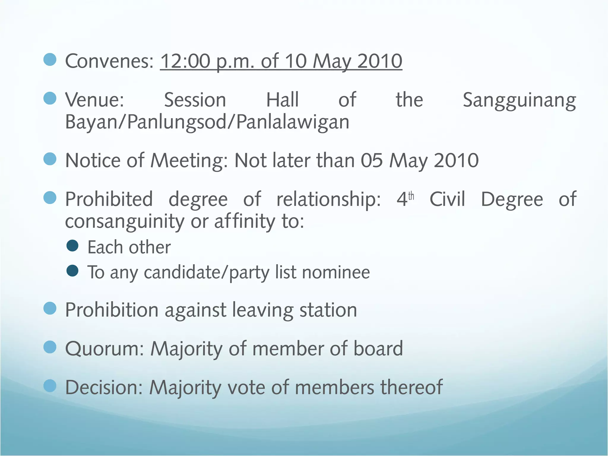 Convenes: 12:00 p.m. of 10 May 2010
Venue: Session Hall of the Sangguinang
Bayan/Panlungsod/Panlalawigan
Notice of Meeting: Not later than 05 May 2010
Prohibited degree of relationship: 4th
Civil Degree of
consanguinity or affinity to:
Each other
To any candidate/party list nominee
Prohibition against leaving station
Quorum: Majority of member of board
Decision: Majority vote of members thereof
 