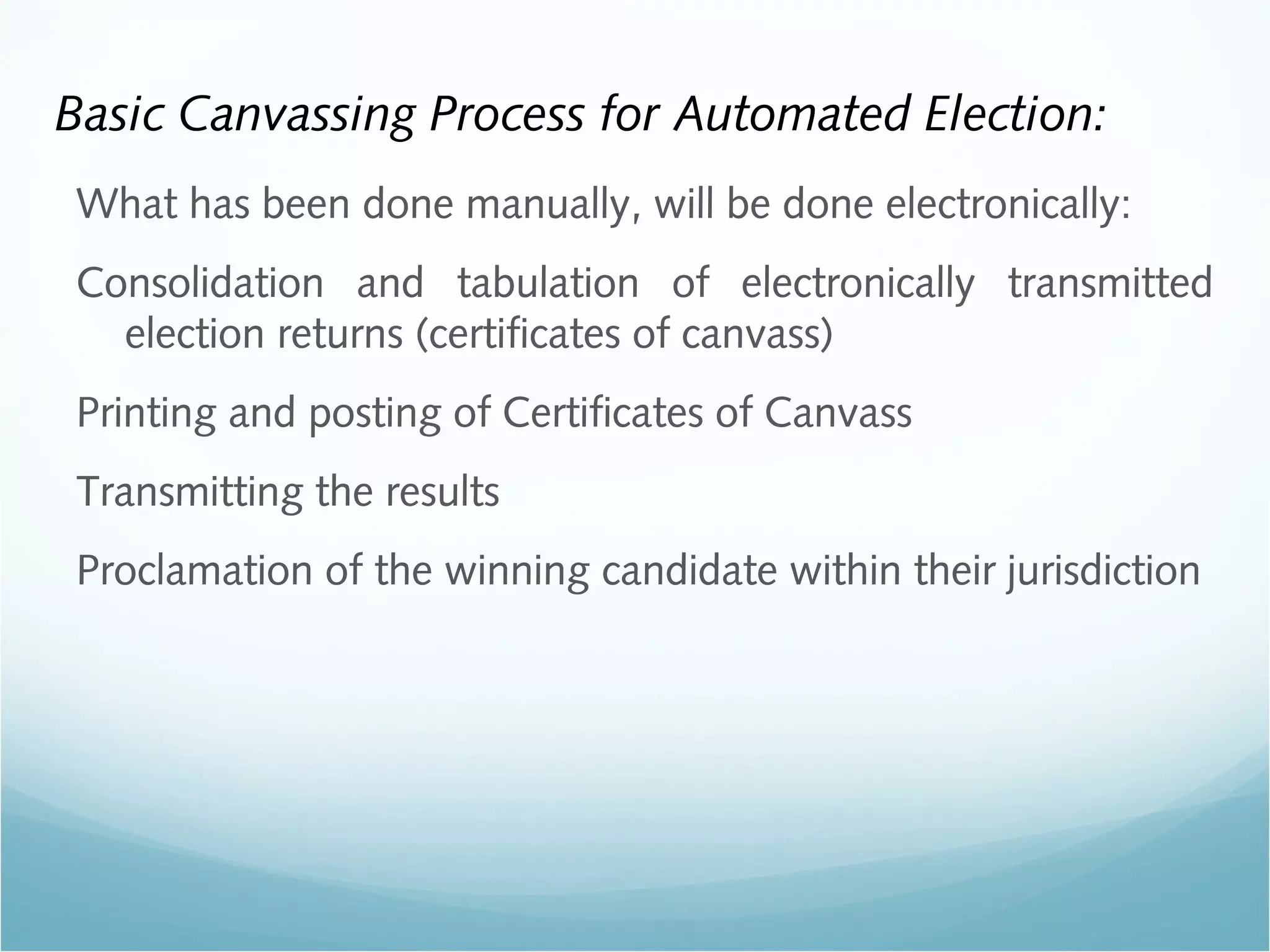 Basic Canvassing Process for Automated Election:
What has been done manually, will be done electronically:
Consolidation and tabulation of electronically transmitted
election returns (certificates of canvass)
Printing and posting of Certificates of Canvass
Transmitting the results
Proclamation of the winning candidate within their jurisdiction
 