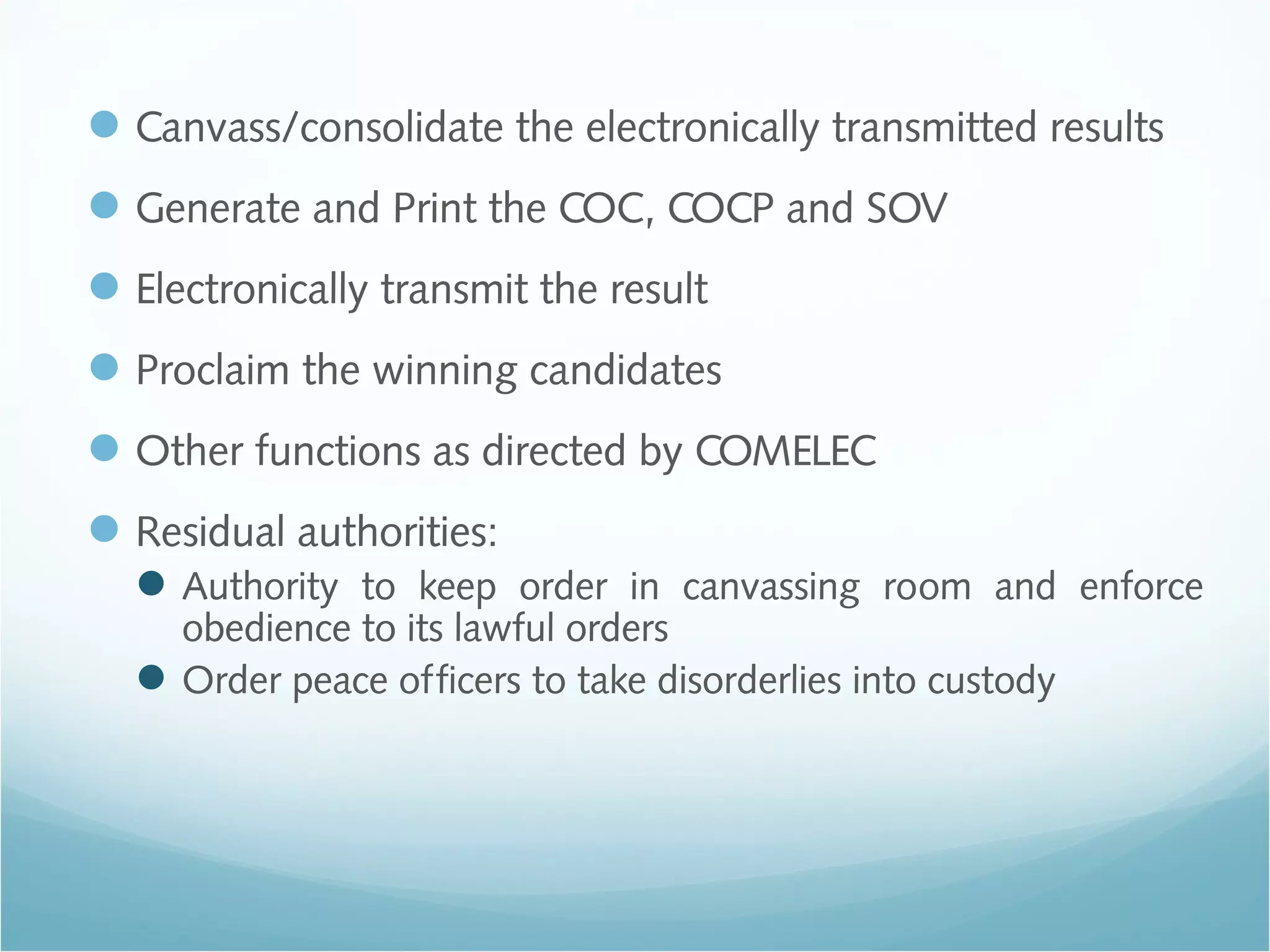 Canvass/consolidate the electronically transmitted results
Generate and Print the COC, COCP and SOV
Electronically transmit the result
Proclaim the winning candidates
Other functions as directed by COMELEC
Residual authorities:
Authority to keep order in canvassing room and enforce
obedience to its lawful orders
Order peace officers to take disorderlies into custody
 