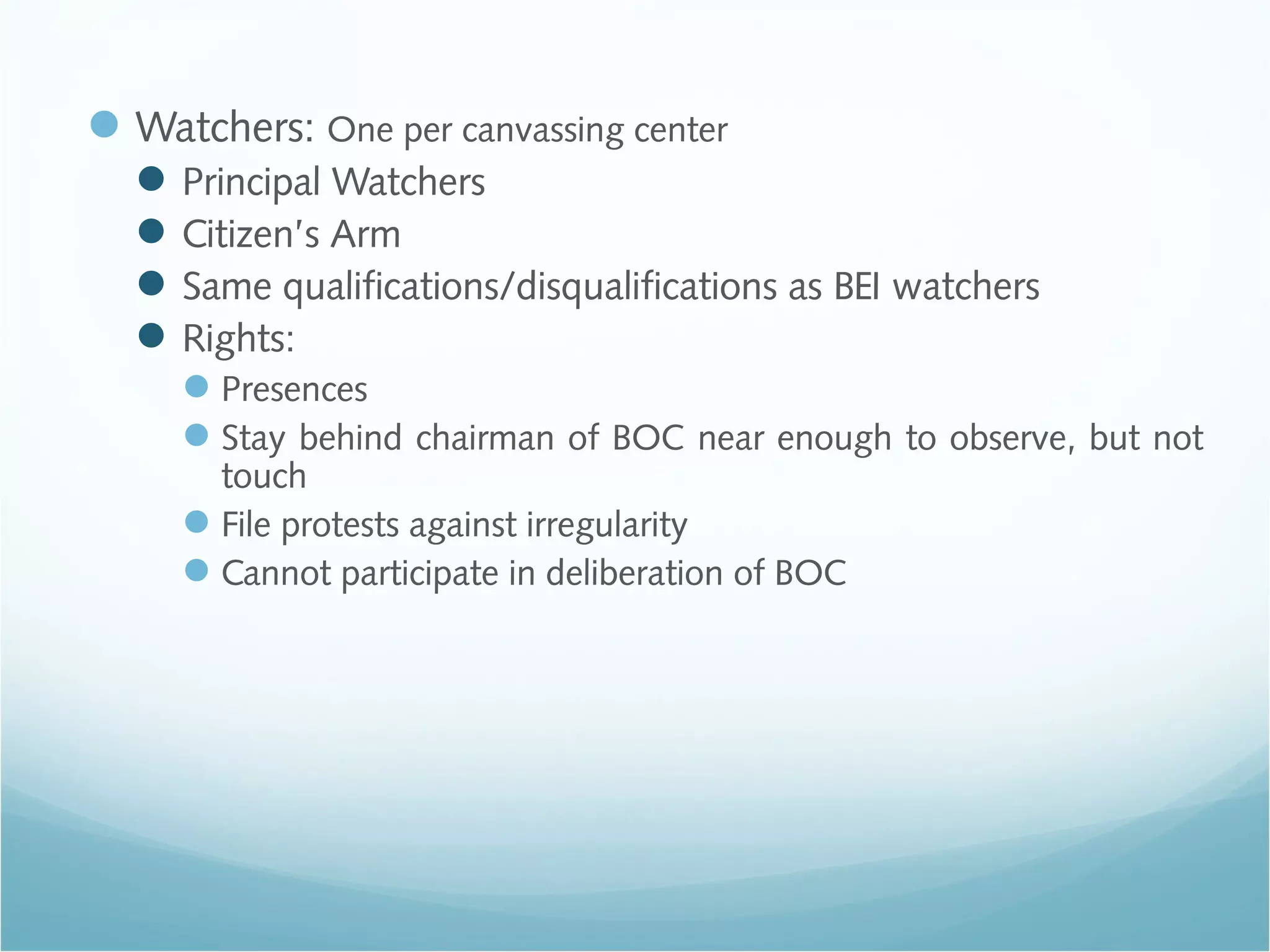 Watchers: One per canvassing center
Principal Watchers
Citizen’s Arm
Same qualifications/disqualifications as BEI watchers
Rights:
Presences
Stay behind chairman of BOC near enough to observe, but not
touch
File protests against irregularity
Cannot participate in deliberation of BOC
 