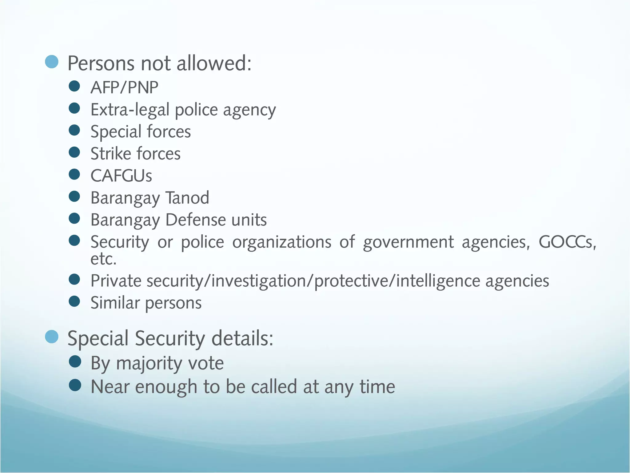 Persons not allowed:
 AFP/PNP
 Extra-legal police agency
 Special forces
 Strike forces
 CAFGUs
 Barangay Tanod
 Barangay Defense units
 Security or police organizations of government agencies, GOCCs,
etc.
 Private security/investigation/protective/intelligence agencies
 Similar persons
Special Security details:
By majority vote
Near enough to be called at any time
 