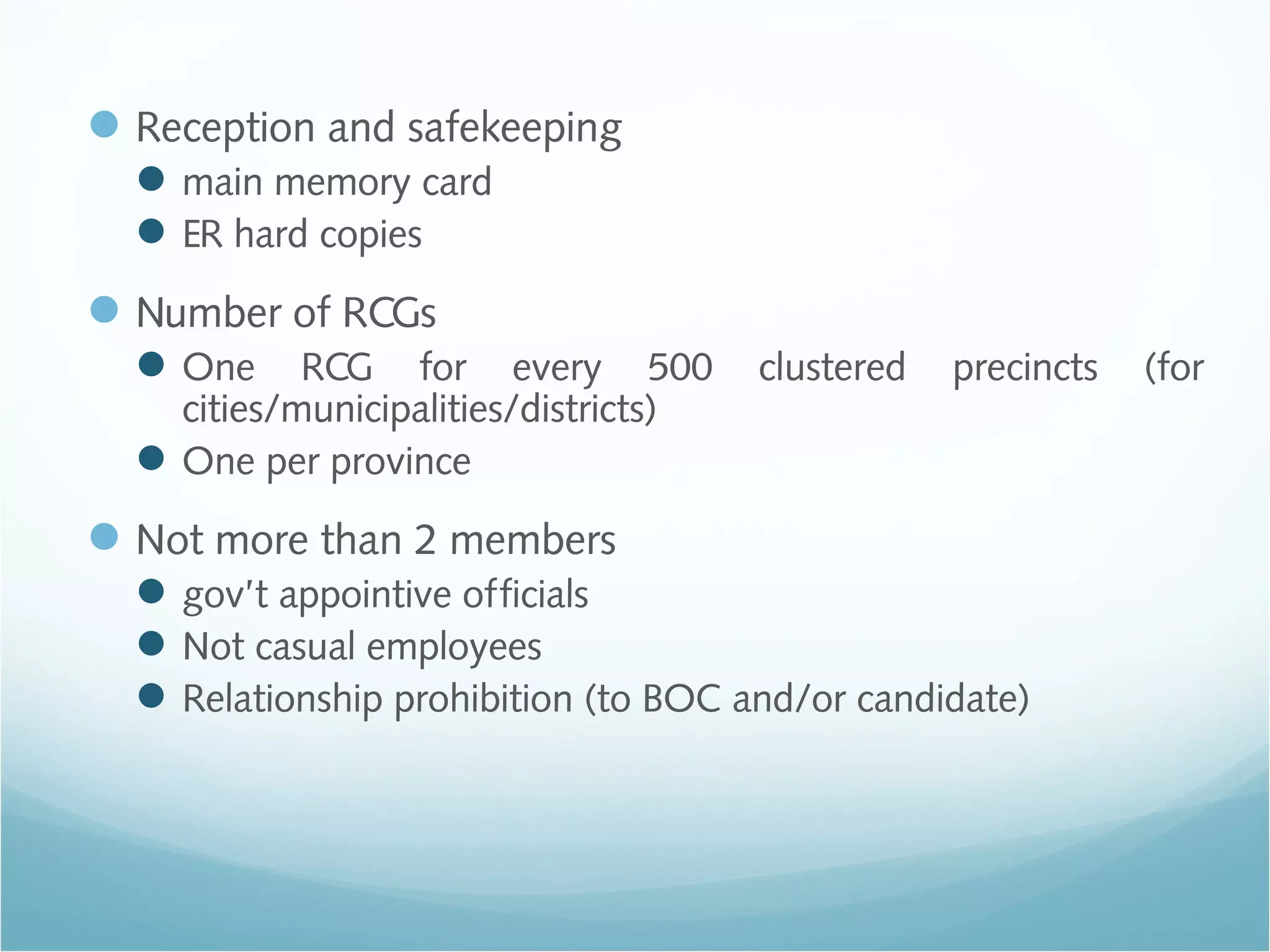 Reception and safekeeping
main memory card
ER hard copies
Number of RCGs
One RCG for every 500 clustered precincts (for
cities/municipalities/districts)
One per province
Not more than 2 members
gov’t appointive officials
Not casual employees
Relationship prohibition (to BOC and/or candidate)
 
