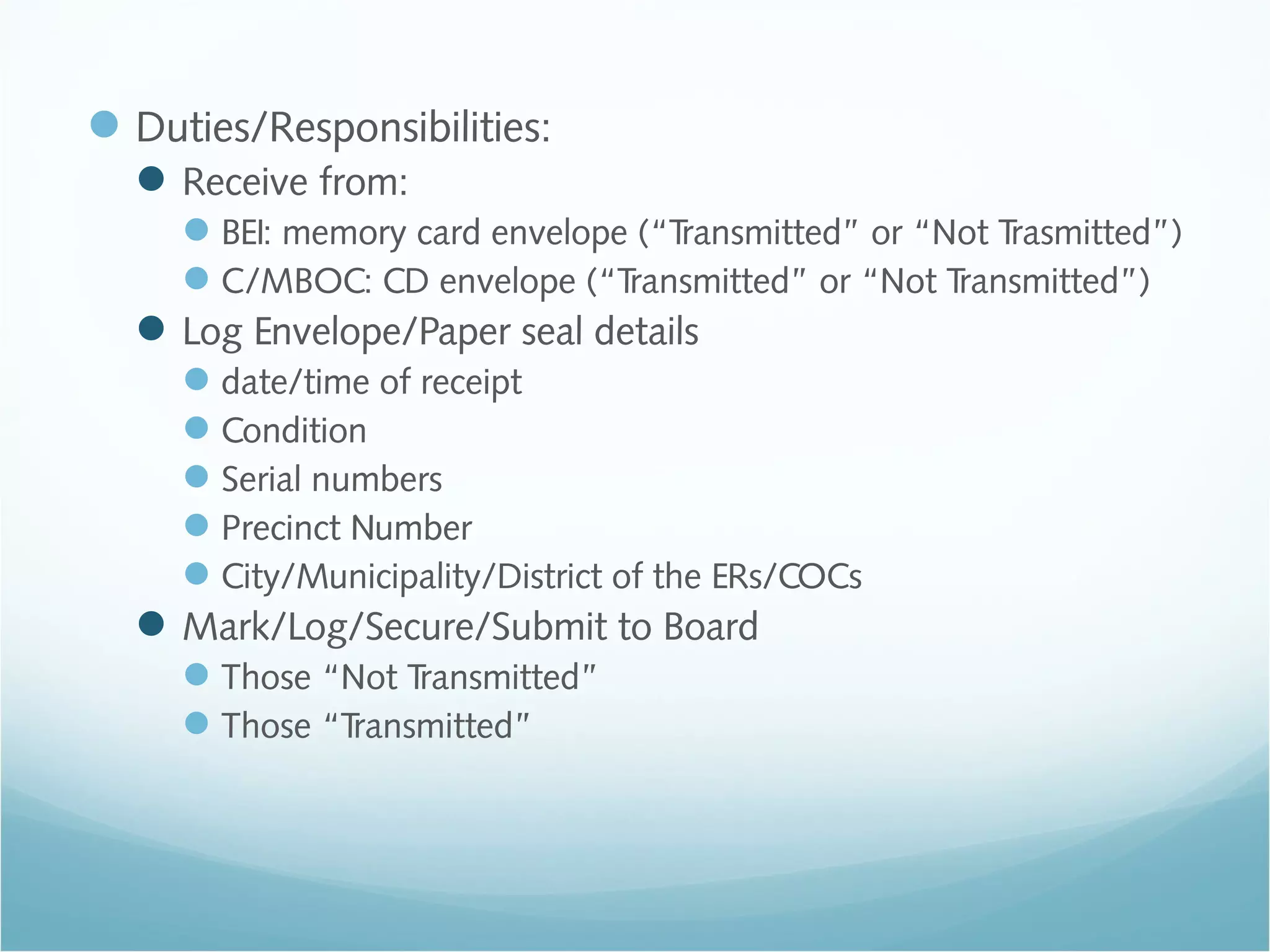 Duties/Responsibilities:
Receive from:
BEI: memory card envelope (“Transmitted” or “Not Trasmitted”)
C/MBOC: CD envelope (“Transmitted” or “Not Transmitted”)
Log Envelope/Paper seal details
date/time of receipt
Condition
Serial numbers
Precinct Number
City/Municipality/District of the ERs/COCs
Mark/Log/Secure/Submit to Board
Those “Not Transmitted”
Those “Transmitted”
 