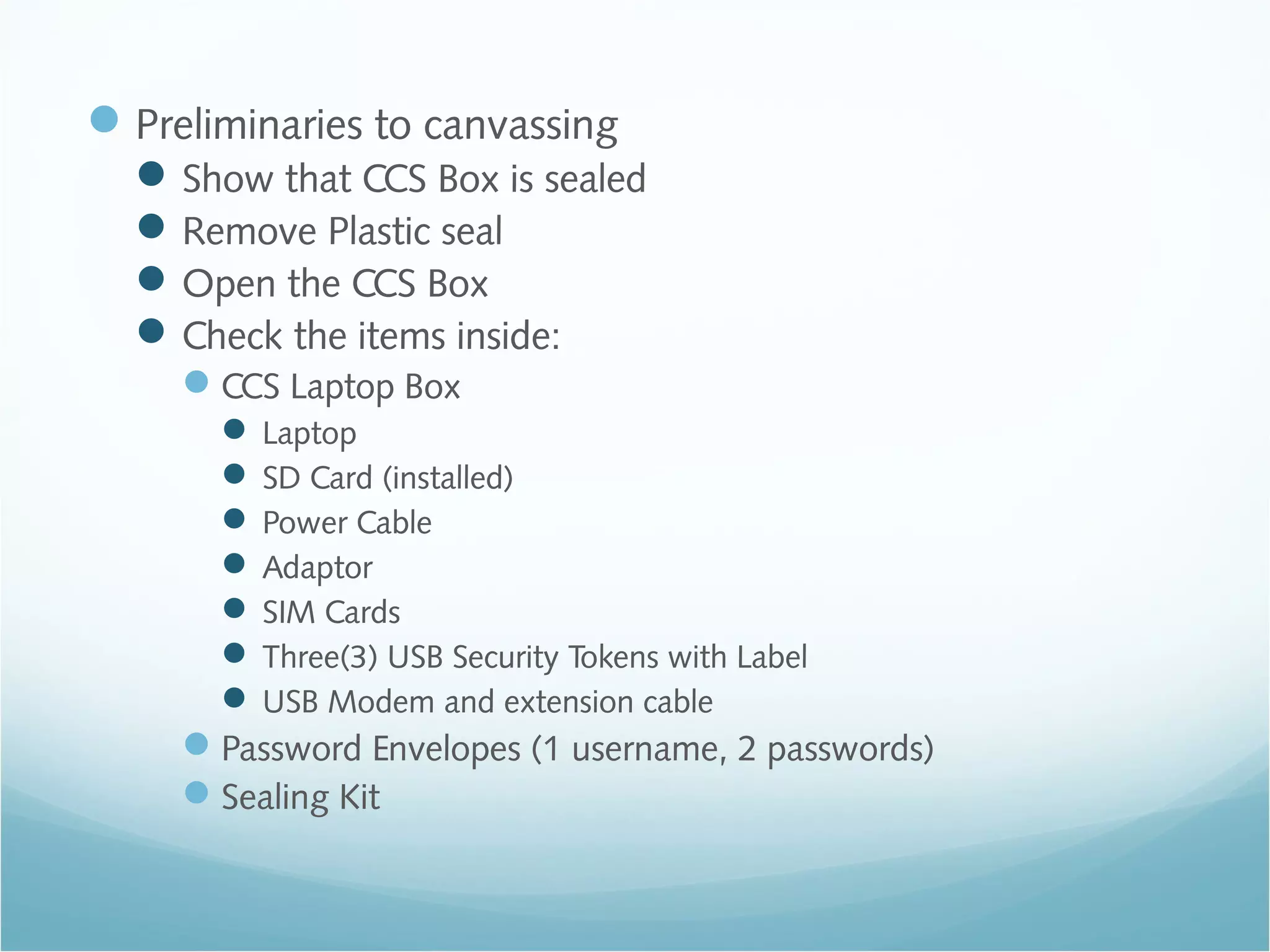 Preliminaries to canvassing
Show that CCS Box is sealed
Remove Plastic seal
Open the CCS Box
Check the items inside:
CCS Laptop Box
 Laptop
 SD Card (installed)
 Power Cable
 Adaptor
 SIM Cards
 Three(3) USB Security Tokens with Label
 USB Modem and extension cable
Password Envelopes (1 username, 2 passwords)
Sealing Kit
 