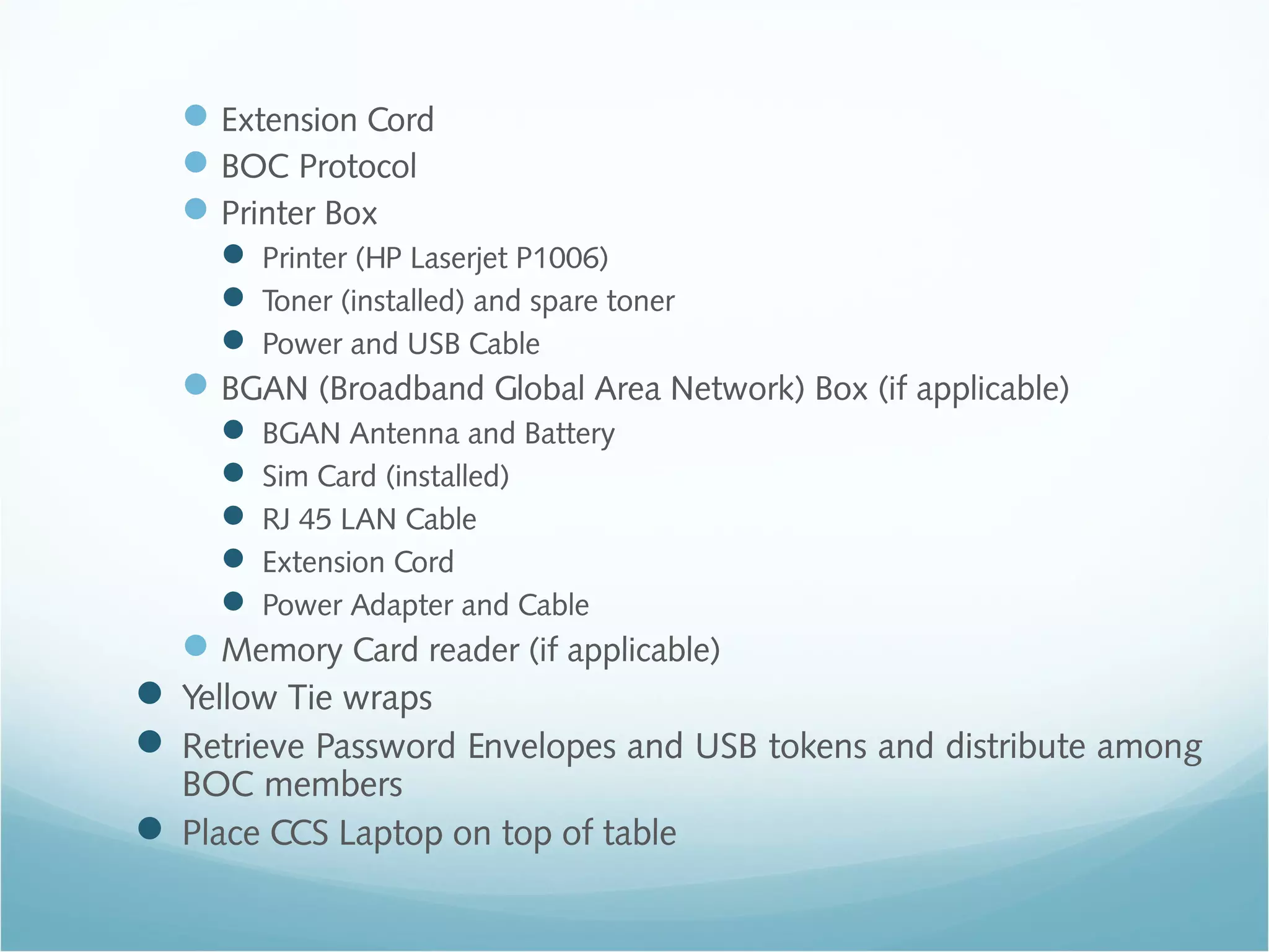 Extension Cord
BOC Protocol
Printer Box
 Printer (HP Laserjet P1006)
 Toner (installed) and spare toner
 Power and USB Cable
BGAN (Broadband Global Area Network) Box (if applicable)
 BGAN Antenna and Battery
 Sim Card (installed)
 RJ 45 LAN Cable
 Extension Cord
 Power Adapter and Cable
Memory Card reader (if applicable)
 Yellow Tie wraps
 Retrieve Password Envelopes and USB tokens and distribute among
BOC members
 Place CCS Laptop on top of table
 