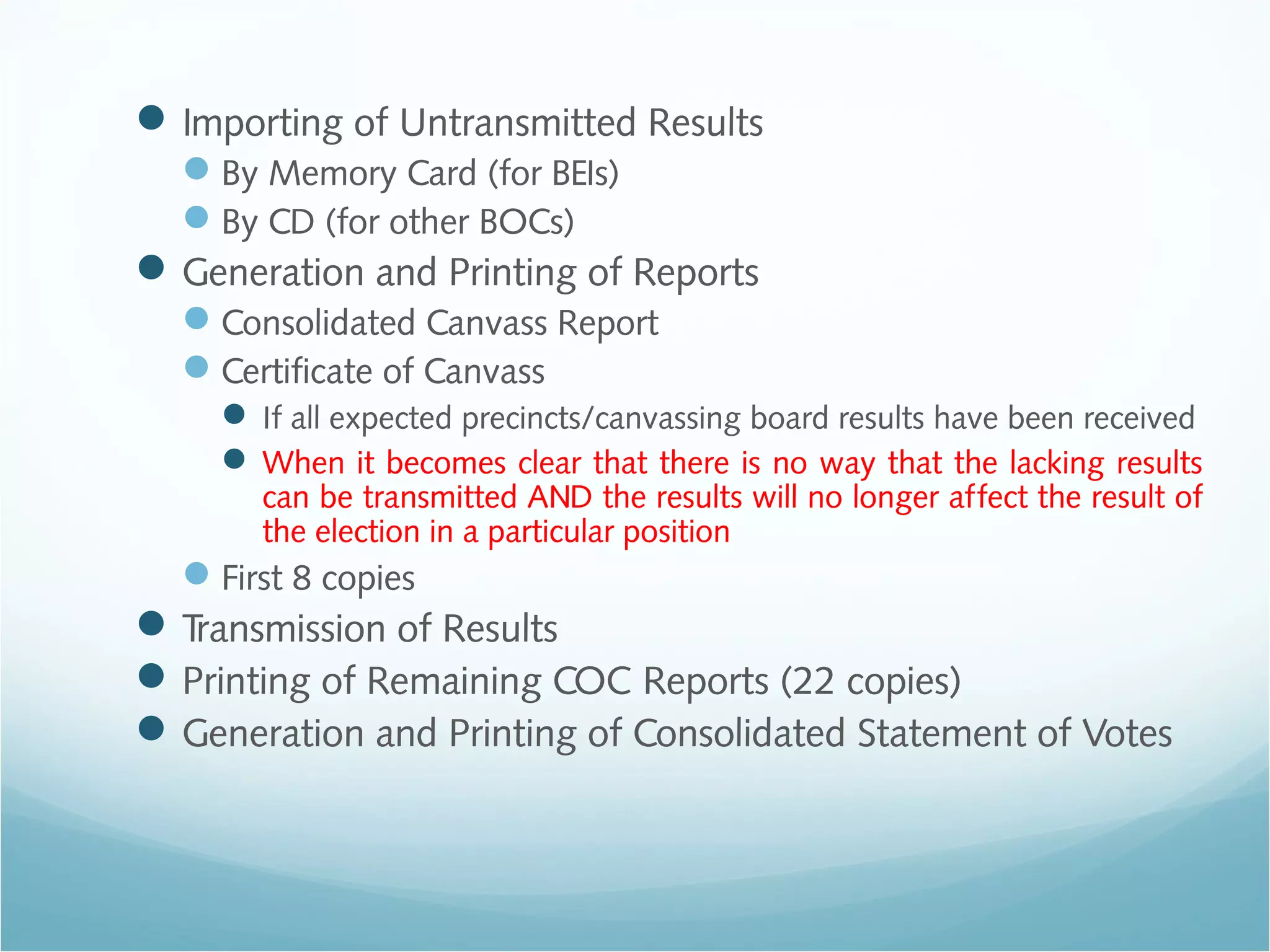 Importing of Untransmitted Results
By Memory Card (for BEIs)
By CD (for other BOCs)
Generation and Printing of Reports
Consolidated Canvass Report
Certificate of Canvass
 If all expected precincts/canvassing board results have been received
 When it becomes clear that there is no way that the lacking results
can be transmitted AND the results will no longer affect the result of
the election in a particular position
First 8 copies
Transmission of Results
Printing of Remaining COC Reports (22 copies)
Generation and Printing of Consolidated Statement of Votes
 