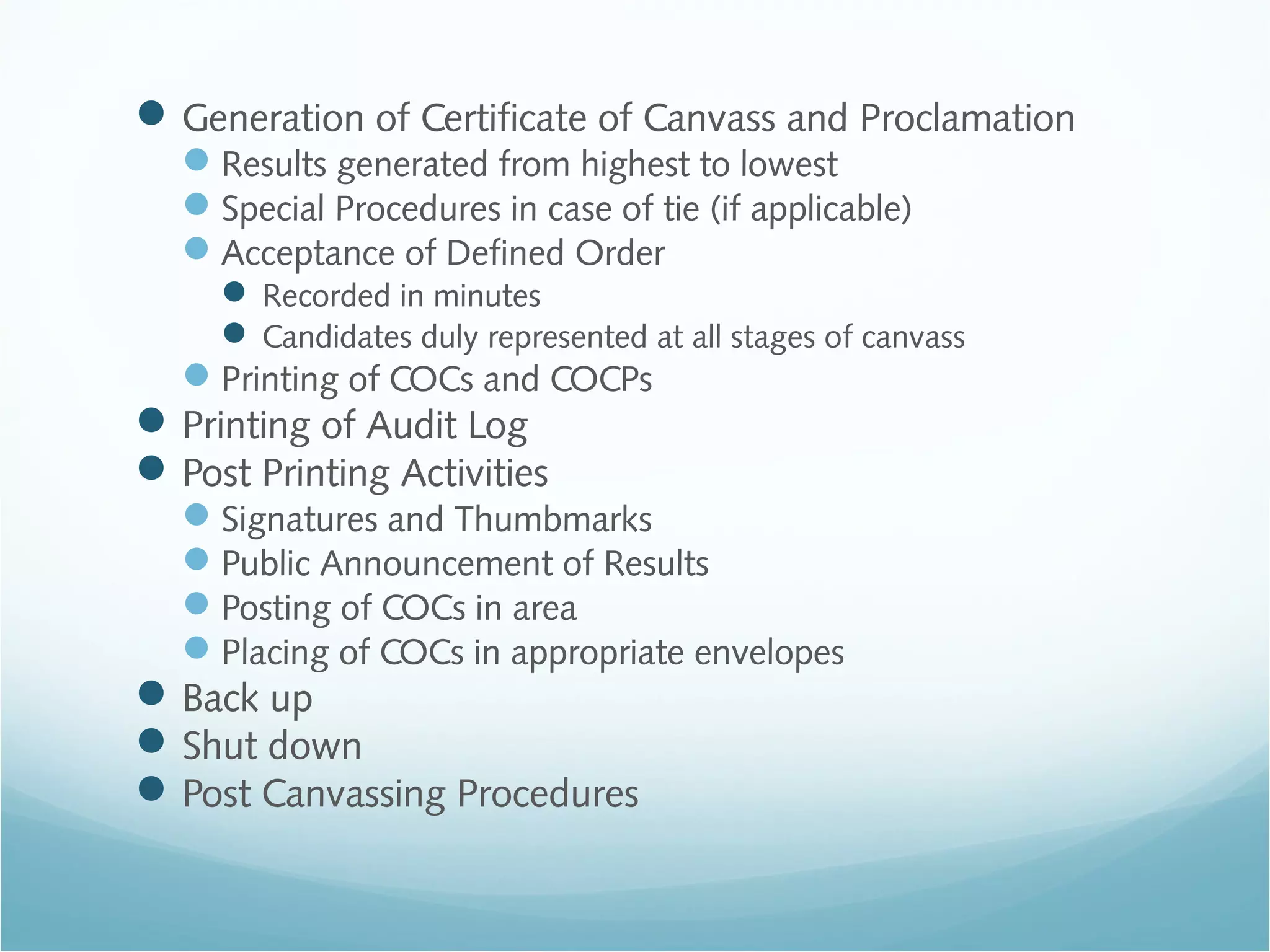 Generation of Certificate of Canvass and Proclamation
Results generated from highest to lowest
Special Procedures in case of tie (if applicable)
Acceptance of Defined Order
 Recorded in minutes
 Candidates duly represented at all stages of canvass
Printing of COCs and COCPs
Printing of Audit Log
Post Printing Activities
Signatures and Thumbmarks
Public Announcement of Results
Posting of COCs in area
Placing of COCs in appropriate envelopes
Back up
Shut down
Post Canvassing Procedures
 