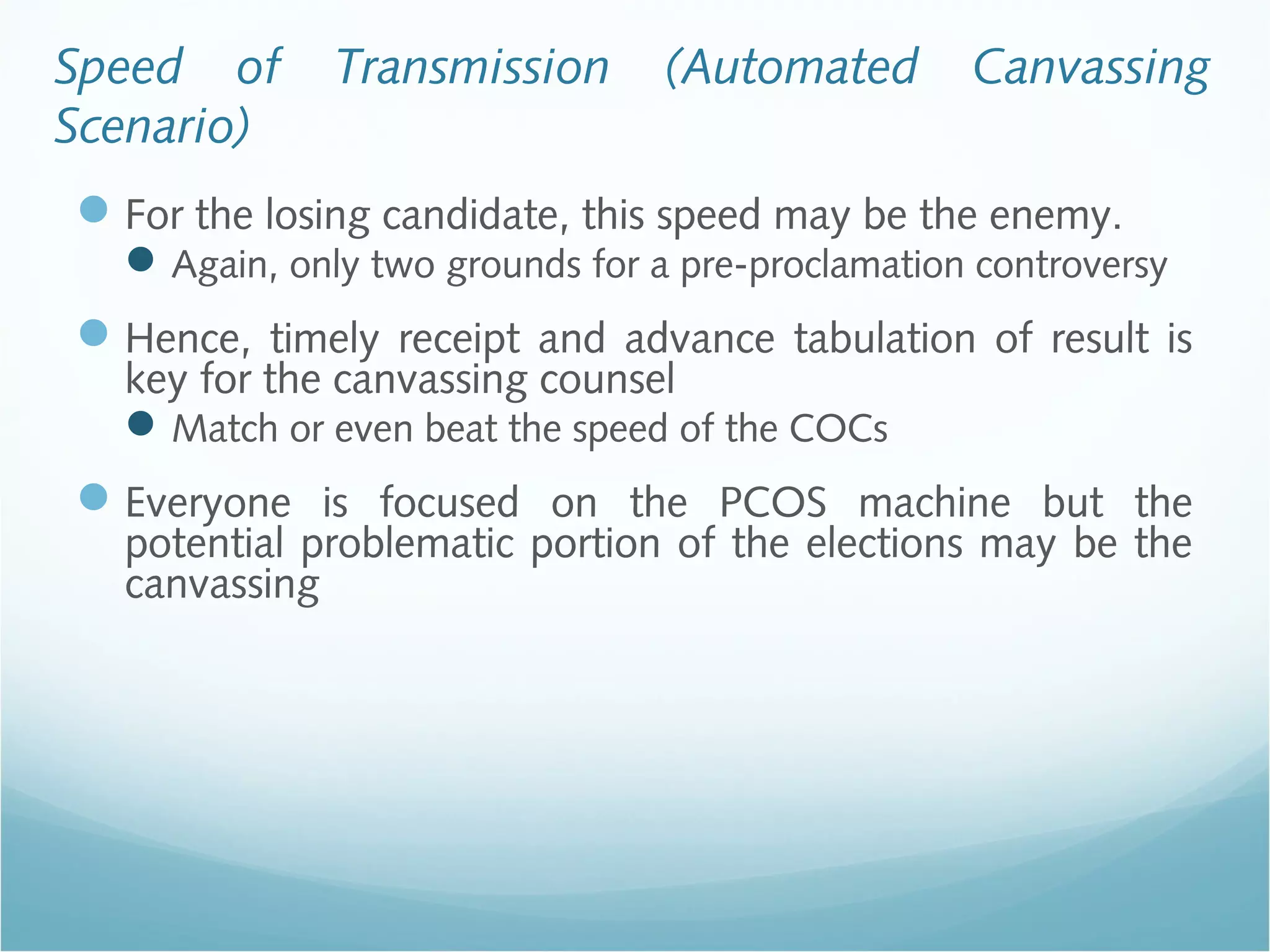 Speed of Transmission (Automated Canvassing
Scenario)
For the losing candidate, this speed may be the enemy.
Again, only two grounds for a pre-proclamation controversy
Hence, timely receipt and advance tabulation of result is
key for the canvassing counsel
Match or even beat the speed of the COCs
Everyone is focused on the PCOS machine but the
potential problematic portion of the elections may be the
canvassing
 