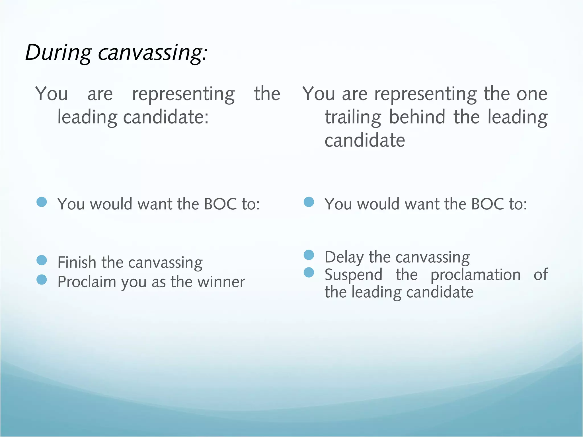 During canvassing:
You are representing the
leading candidate:
 You would want the BOC to:
 Finish the canvassing
 Proclaim you as the winner
You are representing the one
trailing behind the leading
candidate
 You would want the BOC to:
 Delay the canvassing
 Suspend the proclamation of
the leading candidate
 