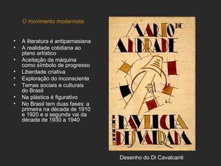 O movimento modernista


•   A literatura é antiparnasiana
•   A realidade cotidiana ao
    plano artístico
•   Aceitação da máquina
    como símbolo de progresso
•   Liberdade criativa
•   Exploração do inconsciente
•   Temas sociais e culturais
    do Brasil
•   Na plástica é figurativo
•   No Brasil tem duas fases: a
    primeira na década de 1910
    e 1920 e a segunda vai da
    década de 1930 a 1940




                                    Desenho do Di Cavalcanti
 