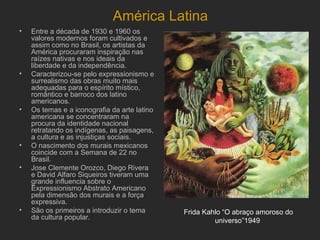 América Latina
•   Entre a década de 1930 e 1960 os
    valores modernos foram cultivados e
    assim como no Brasil, os artistas da
    América procuraram inspiração nas
    raízes nativas e nos ideais da
    liberdade e da independência.
•   Caracterizou-se pelo expressionismo e
    surrealismo das obras muito mais
    adequadas para o espírito místico,
    romântico e barroco dos latino
    americanos.
•   Os temas e a iconografia da arte latino
    americana se concentraram na
    procura da identidade nacional
    retratando os indígenas, as paisagens,
    a cultura e as injustiças sociais.
•   O nascimento dos murais mexicanos
    coincide com a Semana de 22 no
    Brasil.
•   Jose Clemente Orozco, Diego Rivera
    e David Alfaro Siqueiros tiveram uma
    grande influencia sobre o
    Expressionismo Abstrato Americano
    pela dimensão dos murais e a força
    expressiva.
•   São os primeiros a introduzir o tema      Frida Kahlo “O abraço amoroso do
    da cultura popular.                                universo”1949
 