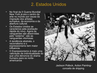 2. Estados Unidos
•   No final da II Guerra Mundial
    New York já era o centro da
    arte no mundo por causa da
    migração dos artistas
    europeus, da economia e da
    abertura cultural.
•   Os Estados Unidos se
    caracteriza pela aceitação
    rápida do novo. Agora as
    vanguardas são absorvidas
    pelo “sistema”: são as
    vanguardas vitoriosas.
•   A tendência abstrata, o
    racionalismo e o
    expressionismo tem maior
    influencia.
•   O Expressionismo é mais uma
    valoração da individualidade do
    que uma denúncia do drama
    humano para os norte-
    americanos

                                      Jackson Pollock, Action Painting-
                                           conceito de dripping
 