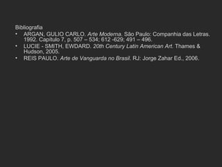 Bibliografia
• ARGAN, GULIO CARLO. Arte Moderna. São Paulo: Companhia das Letras.
   1992. Capítulo 7, p. 507 – 534; 612 -629; 491 – 496.
• LUCIE - SMITH, EWDARD. 20th Century Latin American Art. Thames &
   Hudson, 2005.
• REIS PAULO. Arte de Vanguarda no Brasil. RJ: Jorge Zahar Ed., 2006.
 