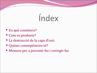 Índex En què consisteix? Com es produeix? La destrucció de la capa d’ozó. Quines conseqüències té? Mesures per a prevenir-ho i corregir-ho. 