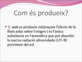 Com és produeix?   L'  ozó  es produeix mitjançant l'efecte de la llum solar sobre l'oxigen i és l'única substància en l'atmosfera que pot absorbir la nociva radiació ultraviolada (UV-B) provinent del sol.  