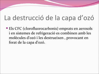 La destrucció de la capa d’ozó Els CFC (clorofluorocarbonis) emprats en aerosols i en sistemes de refrigeració es combinen amb les molècules d'ozó i les destrueixen , provocant en forat de la capa d'ozó. 