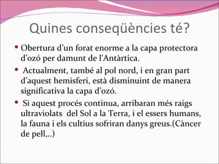 Quines conseqüències té? Obertura d’un forat enorme a la capa protectora  d’ozó per damunt de l'Antàrtica. Actualment, també al pol nord, i en gran part d’aquest hemisferi, està disminuint de manera significativa la capa d’ozó. Si aquest procés continua, arribaran més raigs ultraviolats  del Sol a la Terra, i el essers humans, la fauna i els cultius sofriran danys greus.(Càncer de pell,..) 