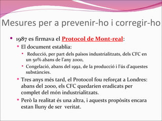 Mesures per a prevenir-ho i corregir-ho 1987 es firmava el  Protocol de Mont-real : El document establia: Reducció, per part dels països industrialitzats, dels CFC en un 50% abans de l’any 2000,  Congelació, abans del 1992, de la producció i l'ús d’aquestes substàncies.  Tres anys més tard, el Protocol fou reforçat a Londres: abans del 2000, els CFC quedarien eradicats per complet del món industrialitzats.  Però la realitat és una altra, i aquests propòsits encara estan lluny de ser  veritat. 