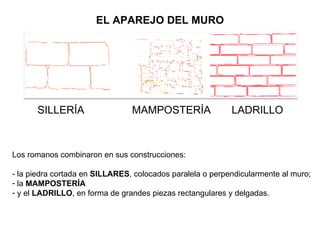 EL APAREJO DEL MURO SILLERÍA  MAMPOSTERÍA  LADRILLO Los romanos combinaron en sus construcciones: - la piedra cortada en  SILLARES , colocados paralela o perpendicularmente al muro;  la  MAMPOSTERÍA y el  LADRILLO , en forma de grandes piezas rectangulares y delgadas. 