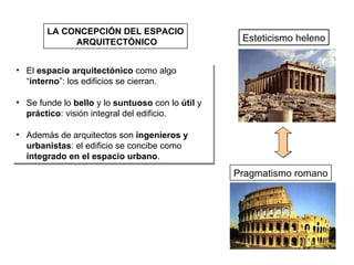 LA CONCEPCIÓN DEL ESPACIO ARQUITECTÓNICO Esteticismo heleno Pragmatismo romano El  espacio arquitectónico  como algo “ interno ”: los edificios se cierran. Se funde lo  bello  y lo  suntuoso  con lo  útil  y  práctico : visión integral del edificio. Además de arquitectos son  ingenieros y urbanistas : el edificio se concibe como  integrado en el espacio urbano . 