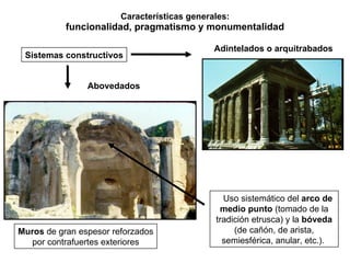 Características generales: funcionalidad, pragmatismo y monumentalidad Sistemas constructivos Adintelados o arquitrabados Uso sistemático del  arco de medio punto  (tomado de la tradición etrusca) y la  bóveda  (de cañón, de arista, semiesférica, anular, etc.).  Abovedados Muros  de gran espesor reforzados por contrafuertes exteriores 