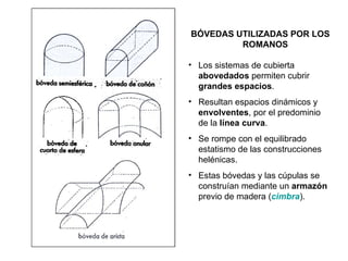 BÓVEDAS UTILIZADAS POR LOS ROMANOS Los sistemas de cubierta  abovedados  permiten cubrir  grandes espacios . Resultan espacios dinámicos y  envolventes , por el predominio de la  línea curva . Se rompe con el equilibrado estatismo de las construcciones helénicas. Estas bóvedas y las cúpulas se construían mediante un  armazón  previo de madera ( cimbra ). 