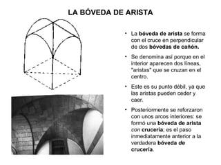 LA BÓVEDA DE ARISTA La  bóveda de arista  se forma con el cruce en perpendicular de dos  bóvedas de cañón. Se denomina así porque en el interior aparecen dos líneas, &quot;aristas&quot; que se cruzan en el centro. Este es su punto débil, ya que las aristas pueden ceder y caer. Posteriormente se reforzaron con unos arcos interiores: se formó una  bóveda de arista  con   crucería ; es el paso inmediatamente anterior a la verdadera  bóveda  de  crucería . 