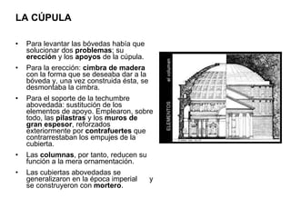LA CÚPULA Para levantar las bóvedas había que solucionar dos  problemas ; su  erección  y los  apoyos  de la cúpula. Para la erección:  cimbra de madera  con la forma que se deseaba dar a la bóveda y, una vez construida ésta, se desmontaba la cimbra.  Para el soporte de la techumbre abovedada: sustitución de los elementos de apoyo. Emplearon, sobre todo, las  pilastras  y los  muros de gran espesor , reforzados exteriormente por  contrafuertes  que contrarrestaban los empujes de la cubierta. Las  columnas , por tanto, reducen su función a la mera ornamentación. Las cubiertas abovedadas se generalizaron en la época imperial  y se construyeron con  mortero .  