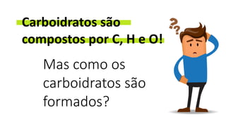 Carboidratos são
compostos por C, H e O!
Mas como os
carboidratos são
formados?
 