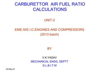 CARBURETTOR AIR FUEL RATIO
CALCULATIONS
UNIT-2
EME-505 I.C.ENGINES AND COMPRESSORS
(2013 batch)
BY
V.K.YADAV
MECHANICAL ENGG. DEPTT
G.L.B.I.T.M
20-May-21
 