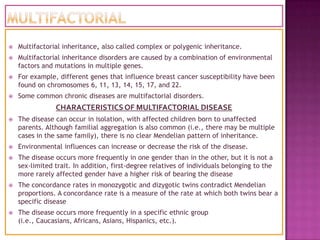   Multifactorial inheritance, also called complex or polygenic inheritance.
   Multifactorial inheritance disorders are caused by a combination of environmental
    factors and mutations in multiple genes.
   For example, different genes that influence breast cancer susceptibility have been
    found on chromosomes 6, 11, 13, 14, 15, 17, and 22.
   Some common chronic diseases are multifactorial disorders.
                CHARACTERISTICS OF MULTIFACTORIAL DISEASE
   The disease can occur in isolation, with affected children born to unaffected
    parents. Although familial aggregation is also common (i.e., there may be multiple
    cases in the same family), there is no clear Mendelian pattern of inheritance.
   Environmental influences can increase or decrease the risk of the disease.
   The disease occurs more frequently in one gender than in the other, but it is not a
    sex-limited trait. In addition, first-degree relatives of individuals belonging to the
    more rarely affected gender have a higher risk of bearing the disease
   The concordance rates in monozygotic and dizygotic twins contradict Mendelian
    proportions. A concordance rate is a measure of the rate at which both twins bear a
    specific disease
   The disease occurs more frequently in a specific ethnic group
    (i.e., Caucasians, Africans, Asians, Hispanics, etc.).
 
