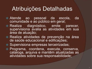 Atribuições Detalhadas
   Atende ao pessoal da escola, da
    comunidade e ao público em geral;
   Realiza    diagnóstico,   emite    parecer,
    supervisiona avalia as atividades em sua
    área de atuação;
   Realiza atividades de prevenção na área
    de saúde educacional e edificações;
   Supervisiona empresas terceirizadas;
   Programa, coordena, executa, conserva,
    cataloga, arquiva e mantêm atualizadas as
    atividades sobre sua responsabilidade;


                                                  3
 