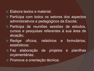    Elabora textos e material;
   Participa com todos os setores dos aspectos
    administrativos e pedagógicos da Escola;
   Participa de reuniões sessões de estudos,
    cursos e pesquisas referentes à sua área de
    atuação;
   Redige ofícios, relatórios e formulários,
    estatísticos;
   Faz elaboração de projetos e planilhas
    orçamentárias;
   Promove a orientação técnica;

                                                  4
 